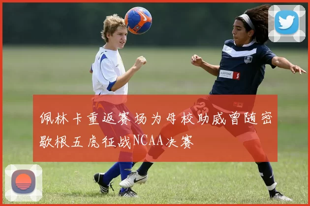 佩林卡重返赛场为母校助威曾随密歇根五虎征战NCAA决赛