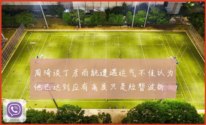 周琦谈丁彦雨航遭遇运气不佳认为他已达到应有高度只是短暂波折