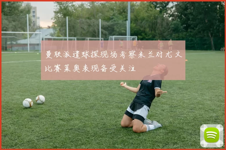 曼联派遣球探现场考察米兰对尤文比赛莱奥表现备受关注