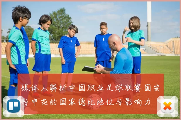 媒体人解析中国职业足球联赛国安与申花的国家德比地位与影响力