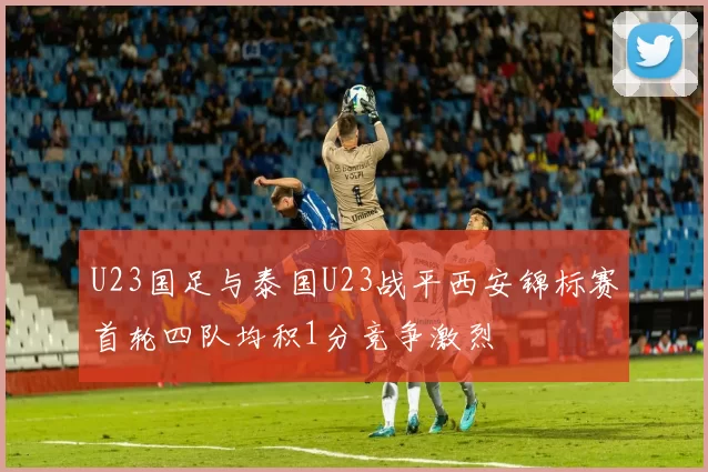 U23国足与泰国U23战平西安锦标赛首轮四队均积1分竞争激烈