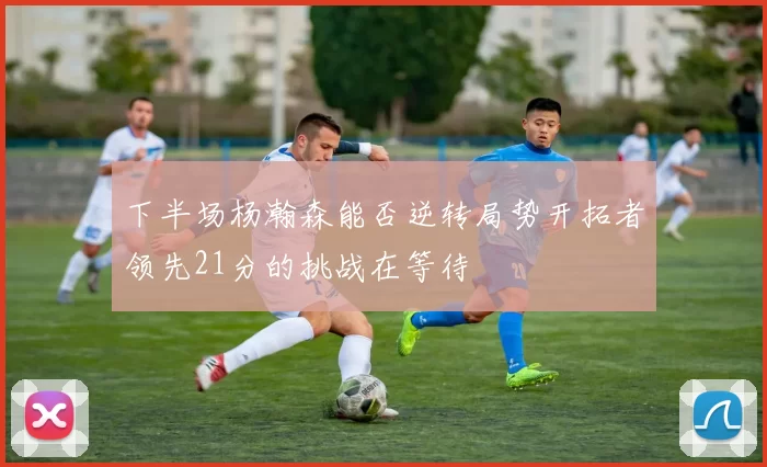 下半场杨瀚森能否逆转局势开拓者领先21分的挑战在等待