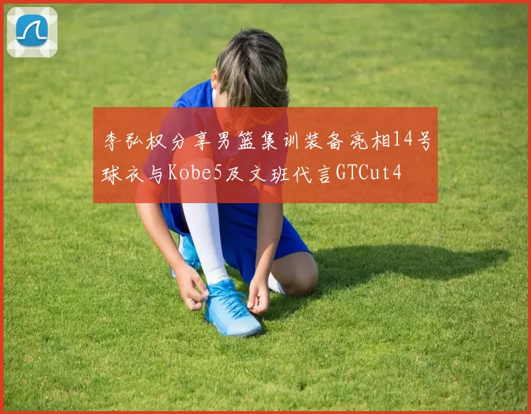 李弘权分享男篮集训装备亮相14号球衣与Kobe5及文班代言GTCut4