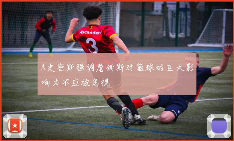 A史密斯强调詹姆斯对篮球的巨大影响力不应被忽视
