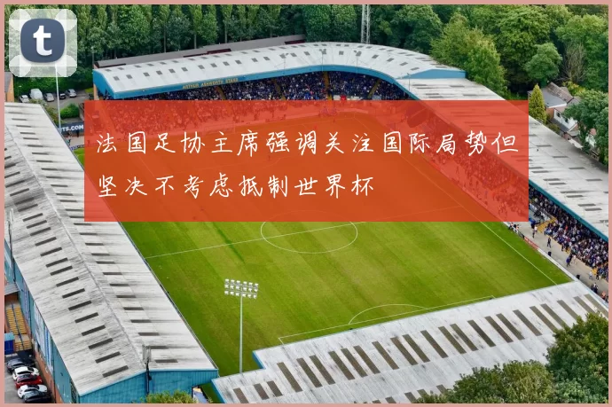 法国足协主席强调关注国际局势但坚决不考虑抵制世界杯