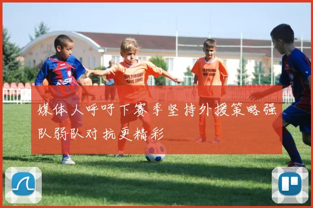 媒体人呼吁下赛季坚持外援策略强队弱队对抗更精彩