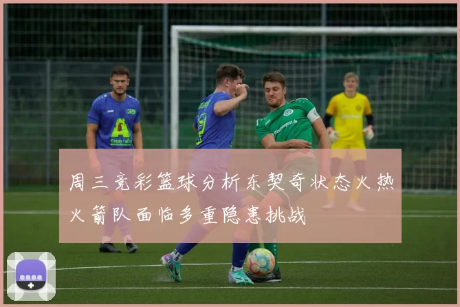 周三竞彩篮球分析东契奇状态火热火箭队面临多重隐患挑战