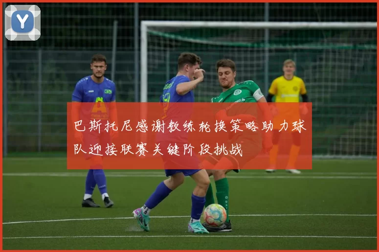 巴斯托尼感谢教练轮换策略助力球队迎接联赛关键阶段挑战