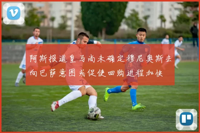 阿斯报道皇马尚未确定穆尼奥斯去向巴萨意图或促使回购进程加快
