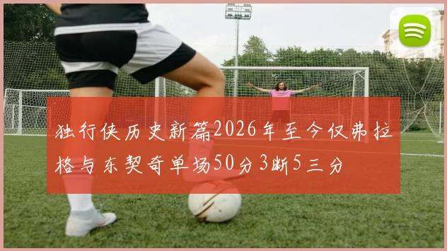 独行侠历史新篇2026年至今仅弗拉格与东契奇单场50分3断5三分