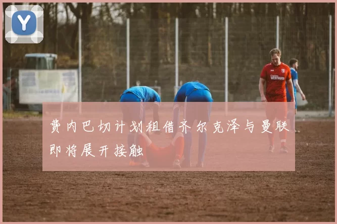 费内巴切计划租借齐尔克泽与曼联即将展开接触