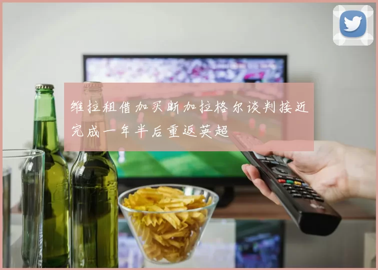 维拉租借加买断加拉格尔谈判接近完成一年半后重返英超